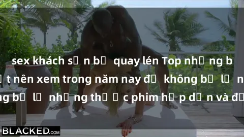sex khách sạn bị quay lén Top những bộ phim sex hay nhất nên xem trong năm nay để không bỏ lỡ những thước phim hấp dẫn và đầy kịch tính.