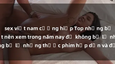 sex việt nam cưỡng hiếp Top những bộ phim sex hay nhất nên xem trong năm nay để không bỏ lỡ những thước phim hấp dẫn và đầy kịch tính.