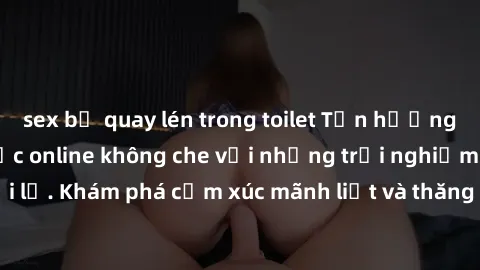 sex bị quay lén trong toilet Tận hưởng cuộc sống tình dục online không che với những trải nghiệm độc đáo và mới lạ. Khám phá cảm xúc mãnh liệt và thăng hoa cùng đối tác tại các trang web chuyên nghiệp