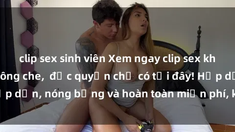 clip sex sinh viên Xem ngay clip sex không che cực hot, không che,  độc quyền chỉ có tại đây! Hấp dẫn, nóng bỏng và hoàn toàn miễn phí, không thể bỏ qua!