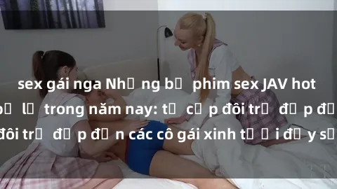 sex gái nga Những bộ phim sex JAV hot nhất không thể bỏ lỡ trong năm nay: từ cặp đôi trẻ đẹp đến các cô gái xinh tươi đầy sức hút.
