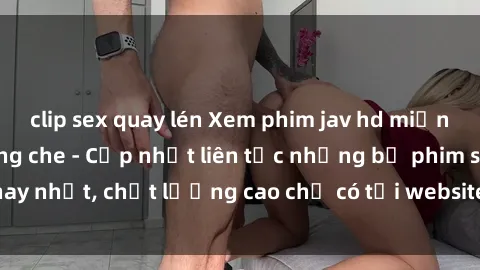 clip sex quay lén Xem phim jav hd miễn phí đỉnh cao không che - Cập nhật liên tục những bộ phim sex hay nhất, chất lượng cao chỉ có tại website chuyên nghiệp hàng đầu.