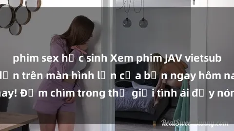 phim sex học sinh Xem phim JAV vietsub mới nhất và hấp dẫn trên màn hình lớn của bạn ngay hôm nay! Đắm chìm trong thế giới tình ái đầy nóng bỏng và kích thích.