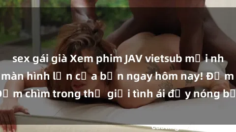 sex gái già Xem phim JAV vietsub mới nhất và hấp dẫn trên màn hình lớn của bạn ngay hôm nay! Đắm chìm trong thế giới tình ái đầy nóng bỏng và kích thích.