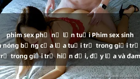 phim sex phụ nữ lớn tuổi Phim sex sinh viên: Câu chuyện nóng bỏng của lứa tuổi trẻ trong giới trẻ hiện đại, đầy lửa và đam mê