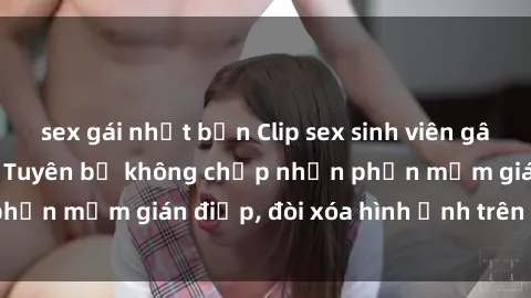 sex gái nhật bản Clip sex sinh viên gây sốt mạng xã hội: Tuyên bố không chấp nhận phần mềm gián điệp, đòi xóa hình ảnh trên internet