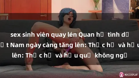 sex sinh viên quay lén Quan hệ tình dục của nữ sinh Việt Nam ngày càng tăng lên: Thực hư và hậu quả không ngờ