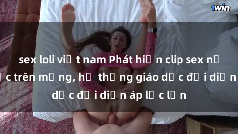 sex loli việt nam Phát hiện clip sex nữ sinh gây sốc trên mạng, hệ thống giáo dục đối diện áp lực lớn