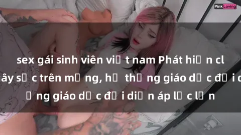 sex gái sinh viên việt nam Phát hiện clip sex nữ sinh gây sốc trên mạng, hệ thống giáo dục đối diện áp lực lớn