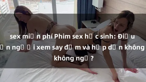 sex miễn phí Phim sex học sinh: Điều gì khiến người xem say đắm và hấp dẫn không ngờ?