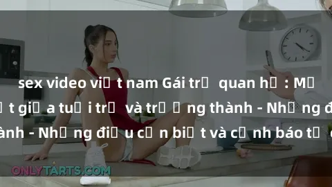 sex video việt nam Gái trẻ quan hệ: Mối quan hệ khác biệt giữa tuổi trẻ và trưởng thành - Những điều cần biết và cảnh báo từ chuyên gia