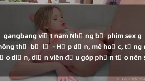 gangbang việt nam Những bộ phim sex gái già đỉnh cao không thể bỏ lỡ - Hấp dẫn, mê hoặc, từng đạo diễn, diễn viên đều góp phần tạo nên sự hấp dẫn, kích thích.