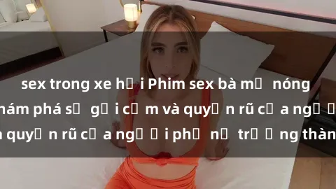 sex trong xe hơi Phim sex bà mẹ nóng bỏng: Hành trình khám phá sự gợi cảm và quyến rũ của người phụ nữ trưởng thành.