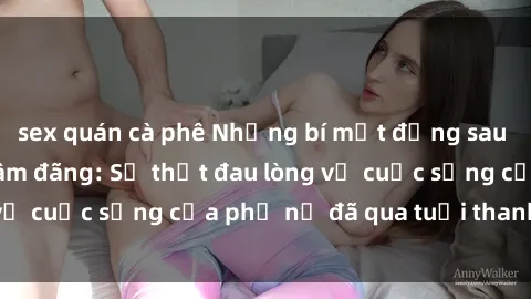 sex quán cà phê Những bí mật đằng sau vẻ ngoài gái già dâm đãng: Sự thật đau lòng về cuộc sống của phụ nữ đã qua tuổi thanh xuân