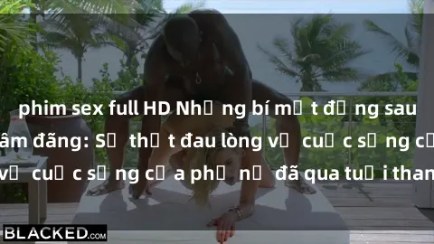 phim sex full HD Những bí mật đằng sau vẻ ngoài gái già dâm đãng: Sự thật đau lòng về cuộc sống của phụ nữ đã qua tuổi thanh xuân