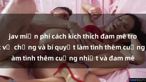 jav miễn phí cách kích thích đam mê trong hôn nhân: Sex vợ chồng và bí quyết làm tình thêm cuồng nhiệt và đam mê
