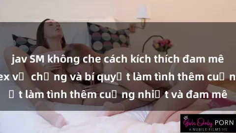 jav SM không che cách kích thích đam mê trong hôn nhân: Sex vợ chồng và bí quyết làm tình thêm cuồng nhiệt và đam mê