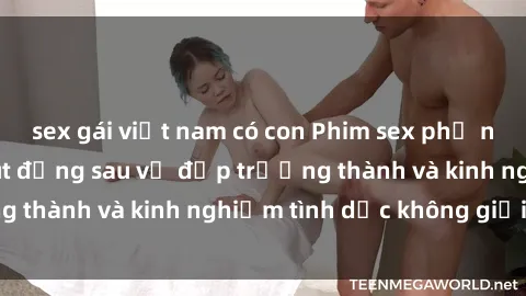 sex gái việt nam có con Phim sex phụ nữ lớn tuổi: Sức hút đằng sau vẻ đẹp trưởng thành và kinh nghiệm tình dục không giới hạn