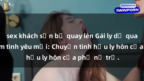 sex khách sạn bị quay lén Gái ly dị quan hệ tìm kiếm tình yêu mới: Chuyện tình hậu ly hôn của phụ nữ trẻ.