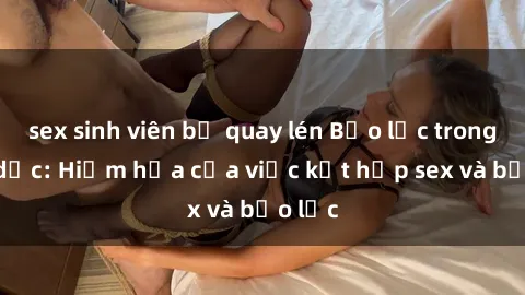 sex sinh viên bị quay lén Bạo lực trong tình dục: Hiểm họa của việc kết hợp sex và bạo lực