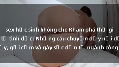 sex học sinh không che Khám phá thế giới của phim sex nô lệ tình dục: Những câu chuyện đầy nổi dậy, gợi cảm và gây sốc đến từ ngành công nghiệp giải trí đen tối