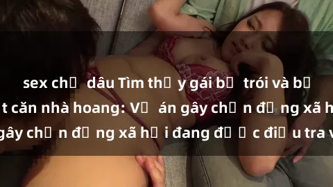 sex chị dâu Tìm thấy gái bị trói và bị hiếp dâm trong một căn nhà hoang: Vụ án gây chấn động xã hội đang được điều tra vào.