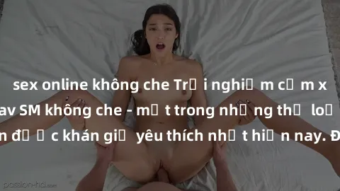 sex online không che Trải nghiệm cảm xúc thăng hoa với jav SM không che - một trong những thể loại phim người lớn được khán giả yêu thích nhất hiện nay. Đảm bảo đem lại sự hấp dẫn, kích thích tối đa c
