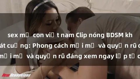 sex mẹ con việt nam Clip nóng BDSM khiến người xem phát cuồng: Phong cách mới mẻ và quyến rũ đáng xem ngay lập tức!