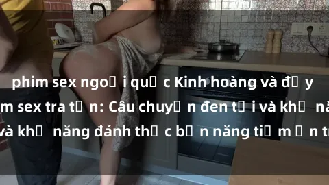 phim sex ngoại quốc Kinh hoàng và đầy kích thích với phim sex tra tấn: Câu chuyện đen tối và khả năng đánh thức bản năng tiềm ẩn trong con người