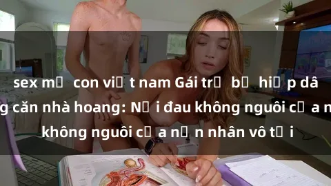 sex mẹ con việt nam Gái trẻ bị hiếp dâm bạo lực trong căn nhà hoang: Nỗi đau không nguôi của nạn nhân vô tội