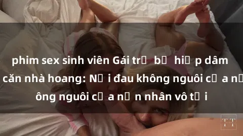 phim sex sinh viên Gái trẻ bị hiếp dâm bạo lực trong căn nhà hoang: Nỗi đau không nguôi của nạn nhân vô tội
