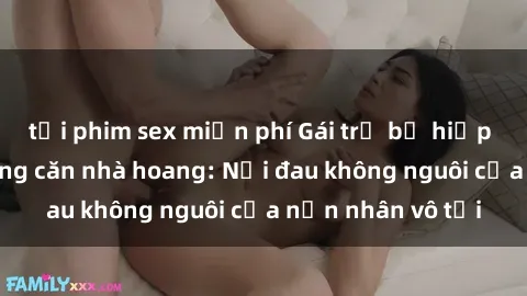 tải phim sex miễn phí Gái trẻ bị hiếp dâm bạo lực trong căn nhà hoang: Nỗi đau không nguôi của nạn nhân vô tội