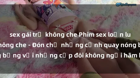 sex gái trẻ không che Phim sex loạn luân đầy kích thích không che - Đón chờ những cảnh quay nóng bỏng với những cặp đôi không ngại hãm hiếp gia đình trong lòng