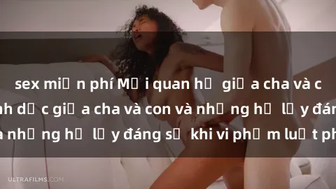 sex miễn phí Mối quan hệ giữa cha và con: Sự thật về tình dục giữa cha và con và những hệ lụy đáng sợ khi vi phạm luật pháp.