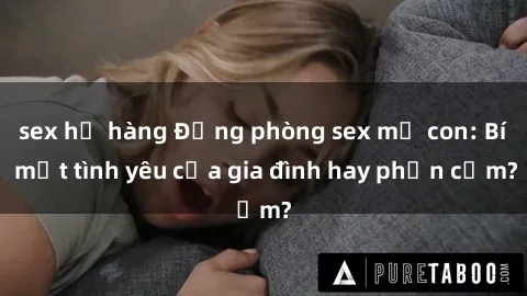sex họ hàng Động phòng sex mẹ con: Bí mật tình yêu của gia đình hay phản cảm?