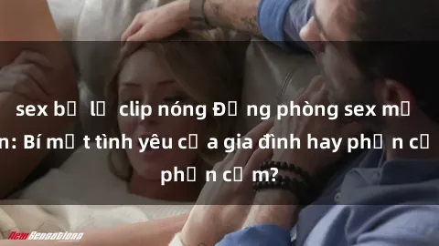 sex bị lộ clip nóng Động phòng sex mẹ con: Bí mật tình yêu của gia đình hay phản cảm?