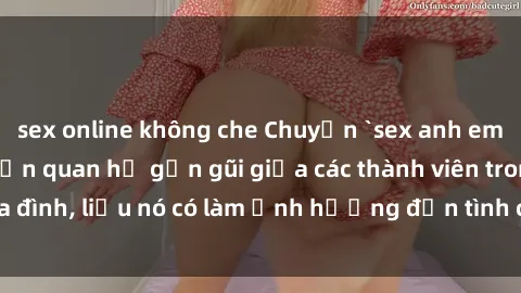 sex online không che Chuyện `sex anh em ruột` - Đề cập đến quan hệ gần gũi giữa các thành viên trong gia đình, liệu nó có làm ảnh hưởng đến tình cảm gia đình hay không?