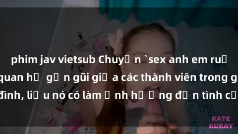 phim jav vietsub Chuyện `sex anh em ruột` - Đề cập đến quan hệ gần gũi giữa các thành viên trong gia đình, liệu nó có làm ảnh hưởng đến tình cảm gia đình hay không?