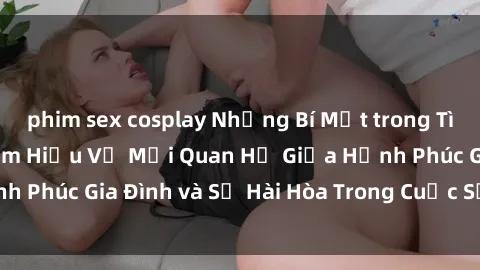 phim sex cosplay Những Bí Mật trong Tình Dục Gia Đình: Tìm Hiểu Về Mối Quan Hệ Giữa Hạnh Phúc Gia Đình và Sự Hài Hòa Trong Cuộc Sống Tình Dục