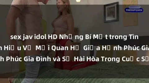 sex jav idol HD Những Bí Mật trong Tình Dục Gia Đình: Tìm Hiểu Về Mối Quan Hệ Giữa Hạnh Phúc Gia Đình và Sự Hài Hòa Trong Cuộc Sống Tình Dục