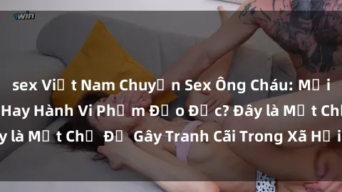 sex Việt Nam Chuyện Sex Ông Cháu: Mối Quan Hệ Gia Đình Hay Hành Vi Phạm Đạo Đức? Đây là Một Chủ Đề Gây Tranh Cãi Trong Xã Hội Hiện Nay.