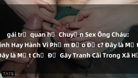 gái trẻ quan hệ Chuyện Sex Ông Cháu: Mối Quan Hệ Gia Đình Hay Hành Vi Phạm Đạo Đức? Đây là Một Chủ Đề Gây Tranh Cãi Trong Xã Hội Hiện Nay.