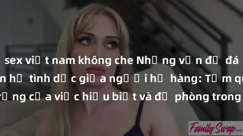 sex việt nam không che Những vấn đề đáng quan tâm về quan hệ tình dục giữa người họ hàng: Tầm quan trọng của việc hiểu biết và đề phòng trong việc tiếp xúc trong gia đình.