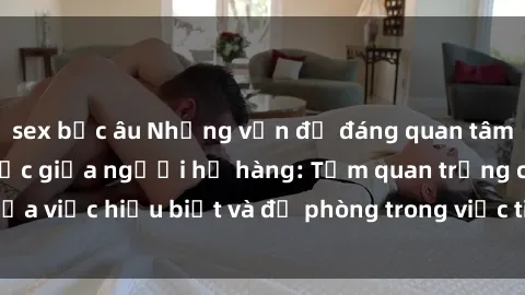 sex bắc âu Những vấn đề đáng quan tâm về quan hệ tình dục giữa người họ hàng: Tầm quan trọng của việc hiểu biết và đề phòng trong việc tiếp xúc trong gia đình.