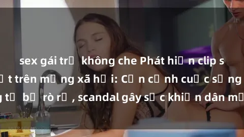 sex gái trẻ không che Phát hiện clip sex quay lén hot nhất trên mạng xã hội: Cận cảnh cuộc sống riêng tư bị rò rỉ, scandal gây sốc khiến dân mạng không khỏi bàng hoàng