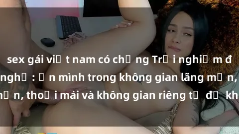 sex gái việt nam có chồng Trải nghiệm độc đáo tại sex nhà nghỉ: ẩn mình trong không gian lãng mạn, thoải mái và không gian riêng tư để khuấy động tình ái.