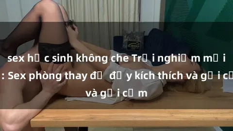 sex học sinh không che Trải nghiệm mới lạ: Sex phòng thay đồ đầy kích thích và gợi cảm