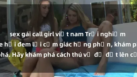 sex gái call girl việt nam Trải nghiệm mới lạ: Sex trong xe hơi đem lại cảm giác hưng phấn, khám phá. Hãy khám phá cách thú vị để đốt lên cảm xúc trong cuộc tình!