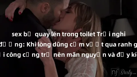 sex bị quay lén trong toilet Trải nghiệm làm tình ngoài đường: Khi lòng dũng cảm vượt qua ranh giới, cuộc hẹn nơi công cộng trở nên mãn nguyện và đầy kích thích. Hành vi nguy hiểm, nhưng cũng tạo nên 