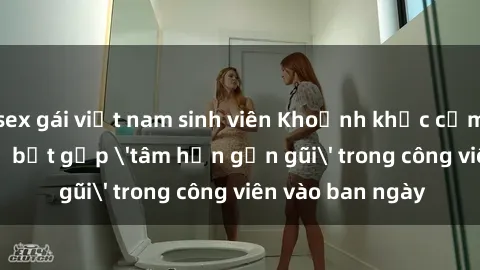 sex gái việt nam sinh viên Khoảnh khắc cấm kỵ: Cặp đôi bị bắt gặp 'tâm hồn gần gũi' trong công viên vào ban ngày